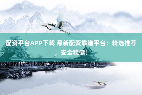配资平台APP下载 最新配资靠谱平台：精选推荐，安全稳健！