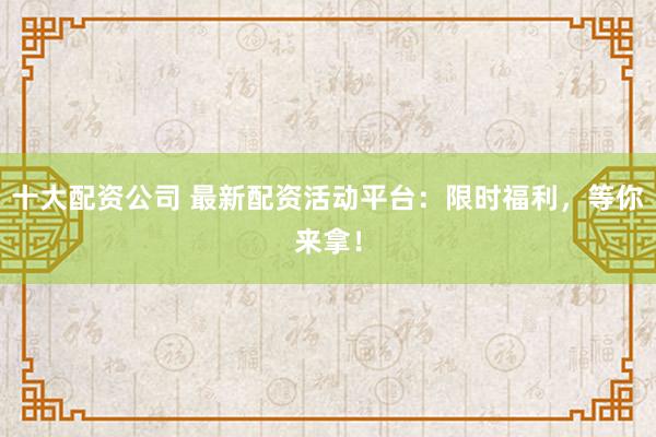 十大配资公司 最新配资活动平台：限时福利，等你来拿！