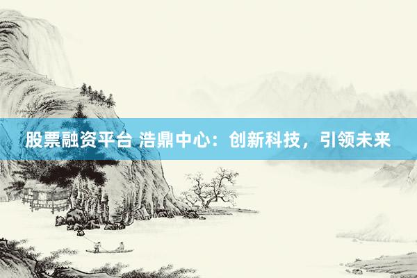 股票融资平台 浩鼎中心：创新科技，引领未来
