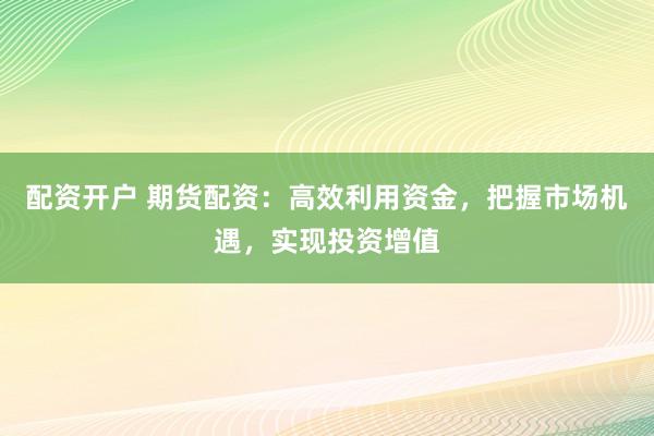 配资开户 期货配资：高效利用资金，把握市场机遇，实现投资增值