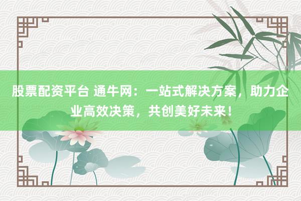 股票配资平台 通牛网：一站式解决方案，助力企业高效决策，共创美好未来！
