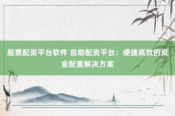股票配资平台软件 自助配资平台：便捷高效的资金配置解决方案