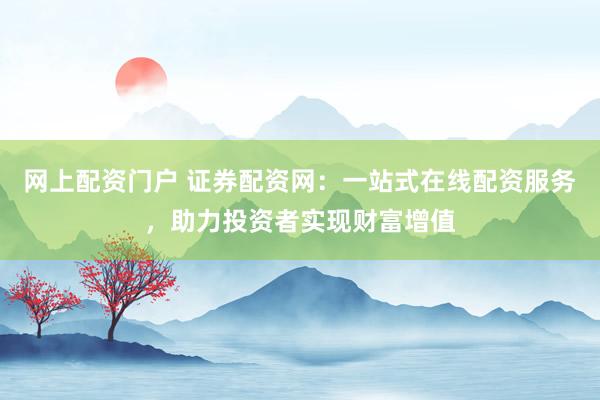 网上配资门户 证券配资网：一站式在线配资服务，助力投资者实现财富增值