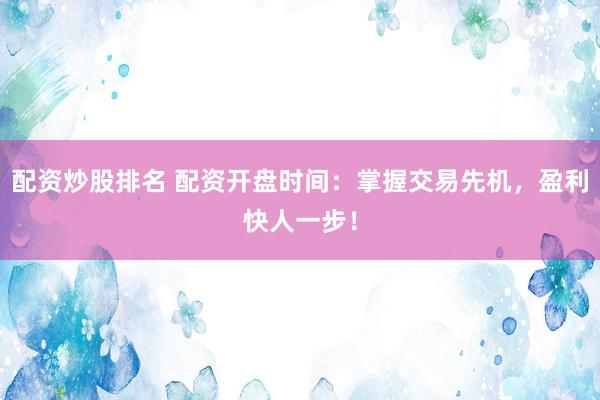 配资炒股排名 配资开盘时间：掌握交易先机，盈利快人一步！